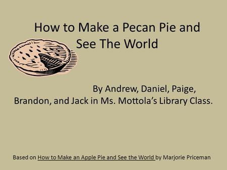 How to Make a Pecan Pie and See The World Based on How to Make an Apple Pie and See the World by Marjorie Priceman By Andrew, Daniel, Paige, Brandon, and.