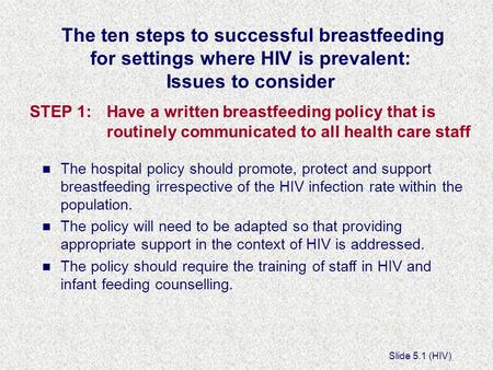 Slide 5.1 (HIV) The ten steps to successful breastfeeding for settings where HIV is prevalent: Issues to consider STEP 1:Have a written breastfeeding policy.
