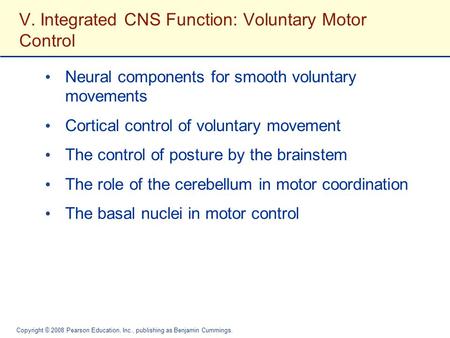 Copyright © 2008 Pearson Education, Inc., publishing as Benjamin Cummings. V. Integrated CNS Function: Voluntary Motor Control Neural components for smooth.