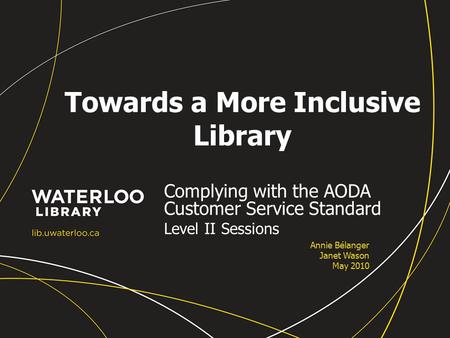 Towards a More Inclusive Library Complying with the AODA Customer Service Standard Level II Sessions Annie Bélanger Janet Wason May 2010.