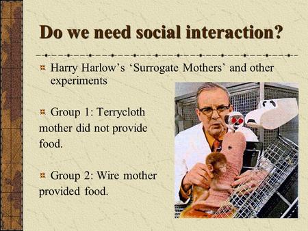 Do we need social interaction? Harry Harlow’s ‘Surrogate Mothers’ and other experiments Group 1: Terrycloth mother did not provide food. Group 2: Wire.