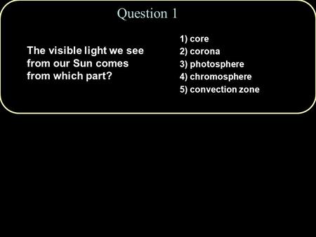 Question 1 1) core 2) corona 3) photosphere 4) chromosphere 5) convection zone The visible light we see from our Sun comes from which part?