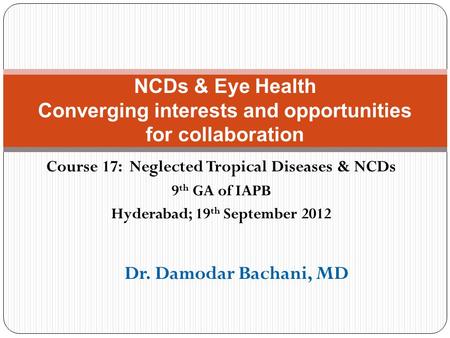 Course 17: Neglected Tropical Diseases & NCDs 9 th GA of IAPB Hyderabad; 19 th September 2012 NCDs & Eye Health Converging interests and opportunities.