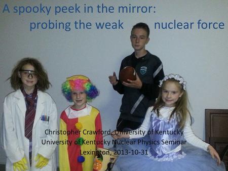 A spooky peek in the mirror: probing the weak nuclear force Christopher Crawford, University of Kentucky University of Kentucky Nuclear Physics Seminar.