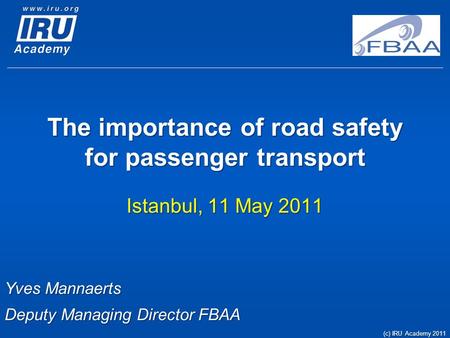 The importance of road safety for passenger transport Istanbul, 11 May 2011 Yves Mannaerts Deputy Managing Director FBAA (c) IRU Academy 2011.