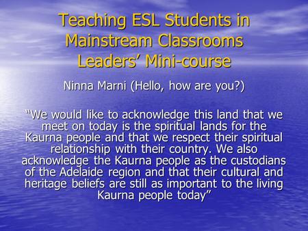 Teaching ESL Students in Mainstream Classrooms Leaders’ Mini-course Ninna Marni (Hello, how are you?) “We would like to acknowledge this land that we meet.