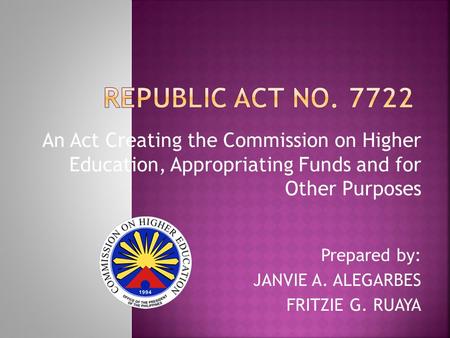 An Act Creating the Commission on Higher Education, Appropriating Funds and for Other Purposes Prepared by: JANVIE A. ALEGARBES FRITZIE G. RUAYA.