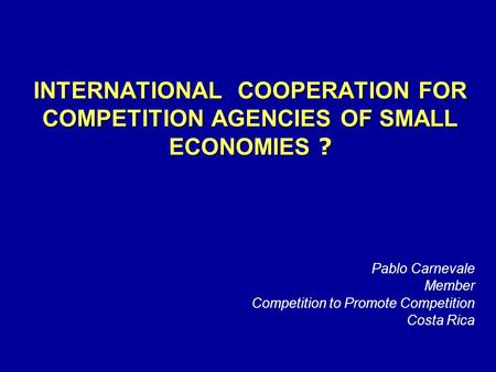 INTERNATIONAL COOPERATION FOR COMPETITION AGENCIES OF SMALL ECONOMIES ? Pablo Carnevale Member Competition to Promote Competition Costa Rica.