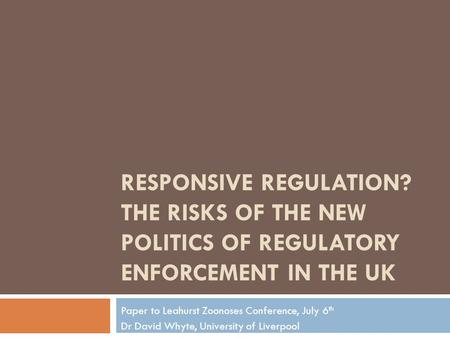 RESPONSIVE REGULATION? THE RISKS OF THE NEW POLITICS OF REGULATORY ENFORCEMENT IN THE UK Paper to Leahurst Zoonoses Conference, July 6 th Dr David Whyte,