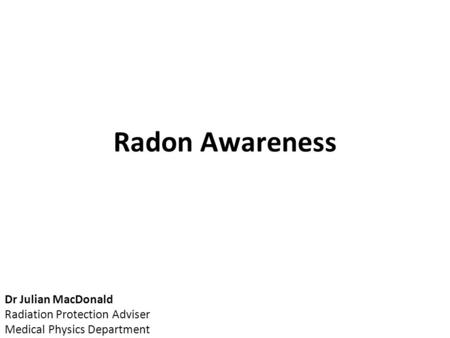 Radon Awareness Dr Julian MacDonald Radiation Protection Adviser Medical Physics Department.