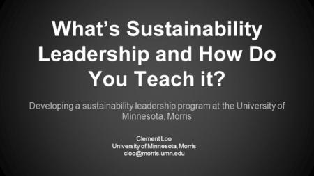 Clement Loo University of Minnesota, Morris What’s Sustainability Leadership and How Do You Teach it? Developing a sustainability leadership.