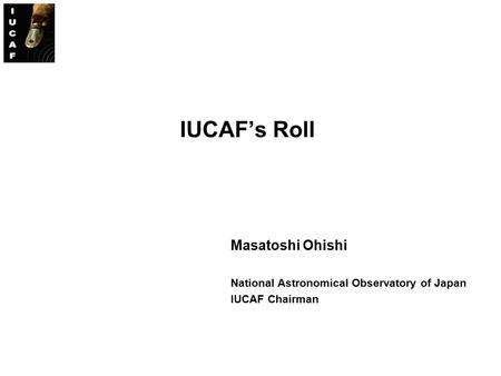 IUCAF’s Roll Masatoshi Ohishi National Astronomical Observatory of Japan IUCAF Chairman.