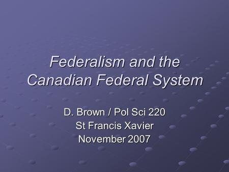 Federalism and the Canadian Federal System D. Brown / Pol Sci 220 St Francis Xavier November 2007.