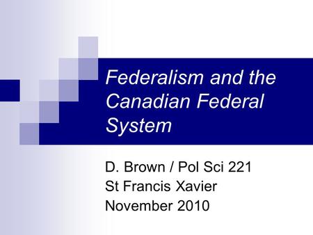 Federalism and the Canadian Federal System D. Brown / Pol Sci 221 St Francis Xavier November 2010.
