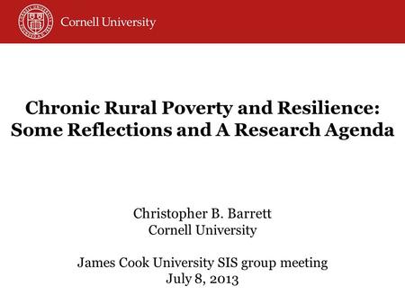 Christopher B. Barrett Cornell University James Cook University SIS group meeting July 8, 2013 Chronic Rural Poverty and Resilience: Some Reflections and.