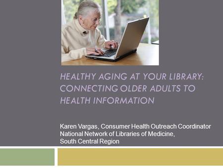 HEALTHY AGING AT YOUR LIBRARY: CONNECTING OLDER ADULTS TO HEALTH INFORMATION Karen Vargas, Consumer Health Outreach Coordinator National Network of Libraries.