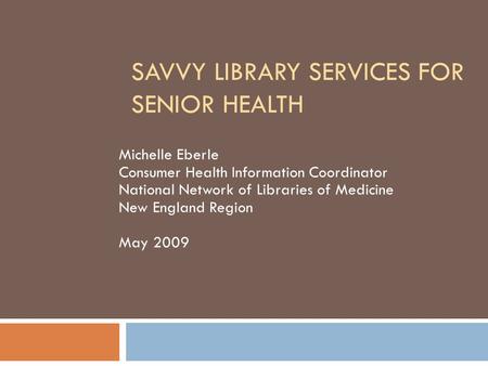 SAVVY LIBRARY SERVICES FOR SENIOR HEALTH Michelle Eberle Consumer Health Information Coordinator National Network of Libraries of Medicine New England.