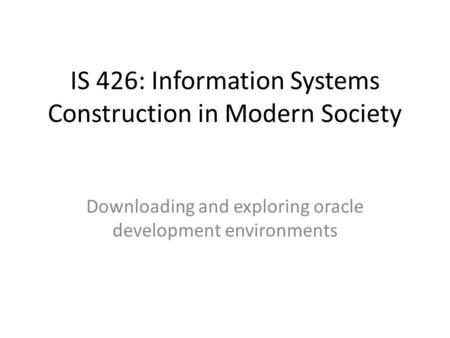 IS 426: Information Systems Construction in Modern Society Downloading and exploring oracle development environments.