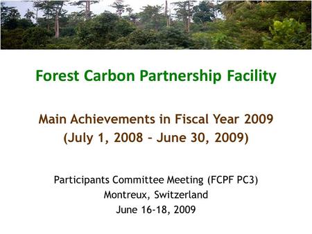 Forest Carbon Partnership Facility Participants Committee Meeting (FCPF PC3) Montreux, Switzerland June 16-18, 2009 Main Achievements in Fiscal Year 2009.