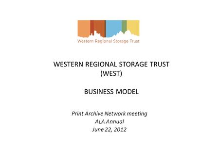 WESTERN REGIONAL STORAGE TRUST (WEST) BUSINESS MODEL Print Archive Network meeting ALA Annual June 22, 2012.
