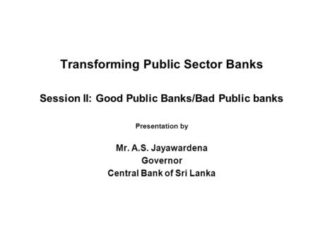 Transforming Public Sector Banks Session II: Good Public Banks/Bad Public banks Presentation by Mr. A.S. Jayawardena Governor Central Bank of Sri Lanka.