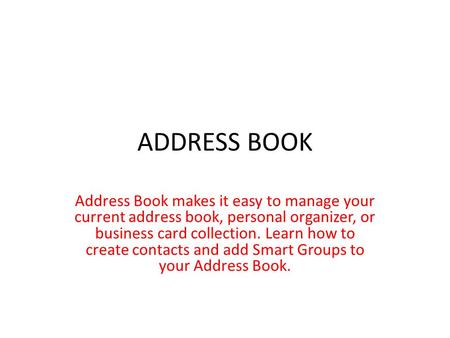 ADDRESS BOOK Address Book makes it easy to manage your current address book, personal organizer, or business card collection. Learn how to create contacts.
