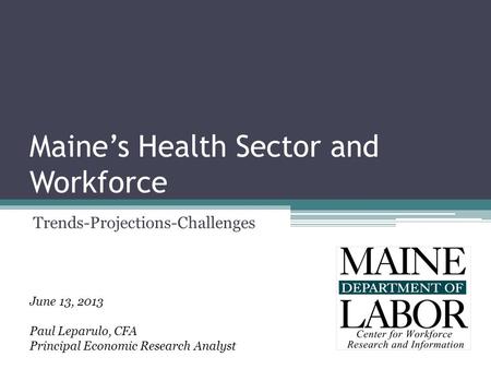 Maine’s Health Sector and Workforce Trends-Projections-Challenges June 13, 2013 Paul Leparulo, CFA Principal Economic Research Analyst.