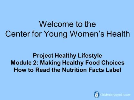 Welcome to the Center for Young Women’s Health Project Healthy Lifestyle Module 2: Making Healthy Food Choices How to Read the Nutrition Facts Label.