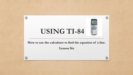 USING TI-84 How to use the calculator to find the equation of a line. Lesson Six.
