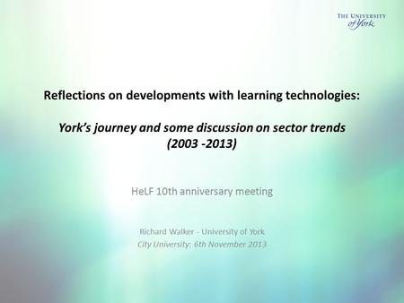 Reflections on developments with learning technologies: York’s journey and some discussion on sector trends (2003 -2013) HeLF 10th anniversary meeting.
