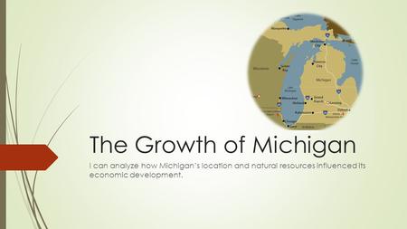 The Growth of Michigan I can analyze how Michigan’s location and natural resources influenced its economic development.