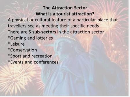 The Attraction Sector What is a tourist attraction? A physical or cultural feature of a particular place that travellers see as meeting their specific.