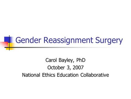 Gender Reassignment Surgery Carol Bayley, PhD October 3, 2007 National Ethics Education Collaborative.