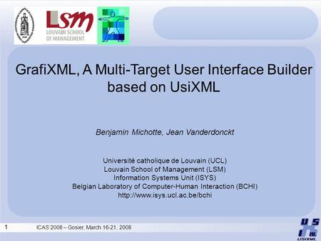 1 ICAS’2008 – Gosier, March 16-21, 2008 GrafiXML, A Multi-Target User Interface Builder based on UsiXML Benjamin Michotte, Jean Vanderdonckt Université.