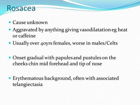 Rosacea Cause unknown Aggravated by anything giving vasodilatation eg heat or caffeine Usually over 40yrs females, worse in males/Celts Onset gradual with.