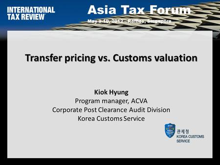 Asia Tax Forum May 9-10, 2012 – Raffles, Singapore Transfer pricing vs. Customs valuation Transfer pricing vs. Customs valuation Kiok Hyung Program manager,