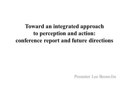 Toward an integrated approach to perception and action: conference report and future directions Presenter Lee Beom-Jin.