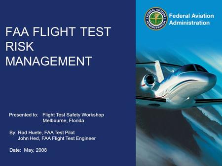 Federal Aviation Administration FAA FLIGHT TEST RISK MANAGEMENT Presented to: Flight Test Safety Workshop Melbourne, Florida By: Rod Huete, FAA Test Pilot.