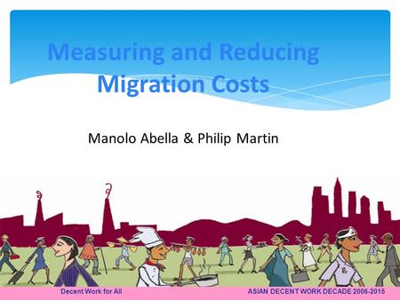 Decent Work for All ASIAN DECENT WORK DECADE 2006-2015 Measuring and Reducing Migration Costs Manolo Abella & Philip Martin.