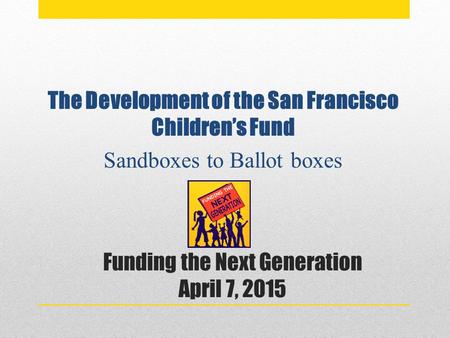 Funding the Next Generation April 7, 2015 The Development of the San Francisco Children’s Fund Sandboxes to Ballot boxes.
