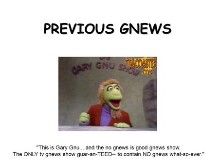 PREVIOUS GNEWS This is Gary Gnu... and the no gnews is good gnews show. The ONLY tv gnews show guar-an-TEED-- to contain NO gnews what-so-ever.