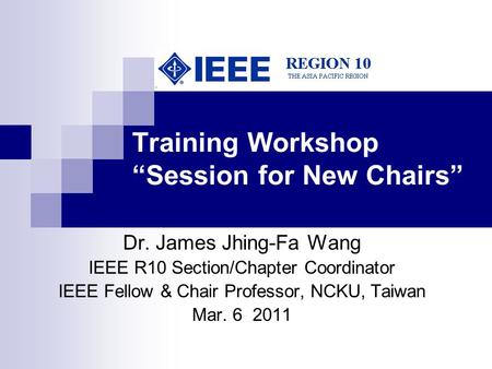 Training Workshop “Session for New Chairs” Dr. James Jhing-Fa Wang IEEE R10 Section/Chapter Coordinator IEEE Fellow & Chair Professor, NCKU, Taiwan Mar.