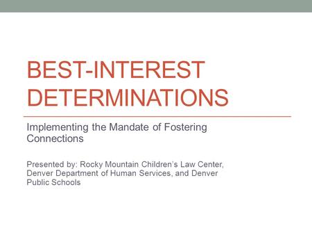 BEST-INTEREST DETERMINATIONS Implementing the Mandate of Fostering Connections Presented by: Rocky Mountain Children’s Law Center, Denver Department of.