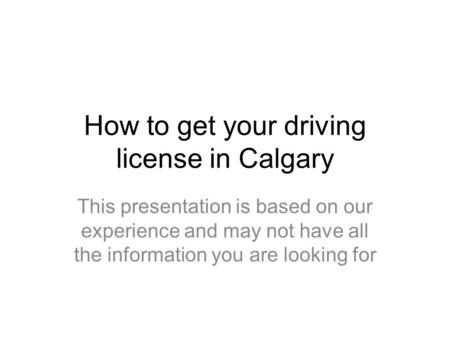 How to get your driving license in Calgary This presentation is based on our experience and may not have all the information you are looking for.