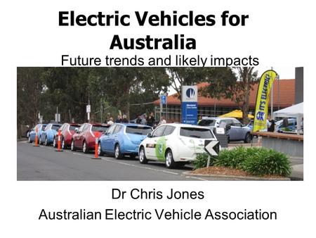 Electric Vehicles for Australia Dr Chris Jones Australian Electric Vehicle Association Future trends and likely impacts.