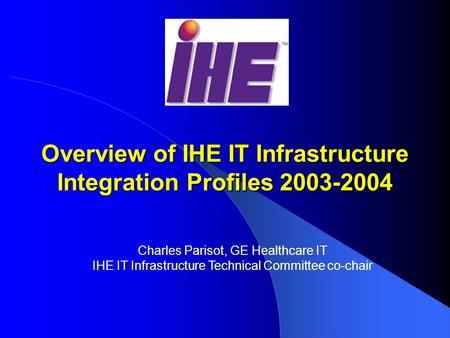 Overview of IHE IT Infrastructure Integration Profiles 2003-2004 Charles Parisot, GE Healthcare IT IHE IT Infrastructure Technical Committee co-chair.