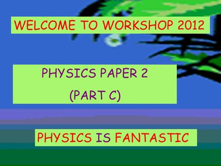 PHYSICS IS FANTASTIC PHYSICS PAPER 2 (PART C) WELCOME TO WORKSHOP 2012.