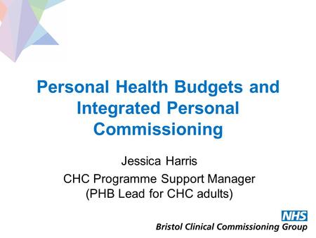 Personal Health Budgets and Integrated Personal Commissioning Jessica Harris CHC Programme Support Manager (PHB Lead for CHC adults)