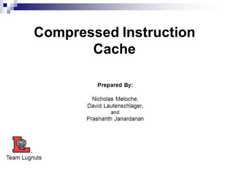 Compressed Instruction Cache Prepared By: Nicholas Meloche, David Lautenschlager, and Prashanth Janardanan Team Lugnuts.