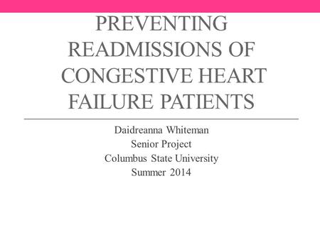 PREVENTING READMISSIONS OF CONGESTIVE HEART FAILURE PATIENTS Daidreanna Whiteman Senior Project Columbus State University Summer 2014.
